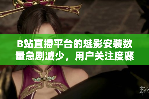 B站直播平臺的魅影安裝數(shù)量急劇減少，用戶關(guān)注度驟降