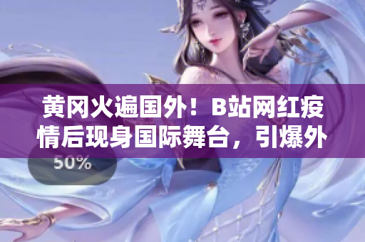 黃岡火遍國外！B站網(wǎng)紅疫情后現(xiàn)身國際舞臺，引爆外媒熱議