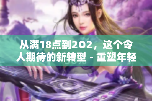 從滿18點(diǎn)到2O2，這個(gè)令人期待的新轉(zhuǎn)型 - 重塑年輕一代的生活方式