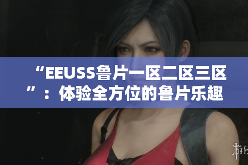 “EEUSS魯片一區(qū)二區(qū)三區(qū)”：體驗(yàn)全方位的魯片樂趣