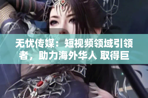 無憂傳媒：短視頻領(lǐng)域引領(lǐng)者，助力海外華人 取得巨大突破