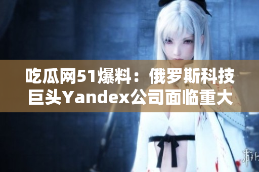吃瓜網(wǎng)51爆料：俄羅斯科技巨頭Yandex公司面臨重大挑戰(zhàn)