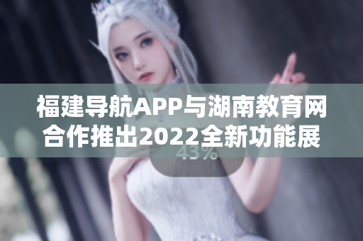 福建導(dǎo)航APP與湖南教育網(wǎng)合作推出2022全新功能展現(xiàn)