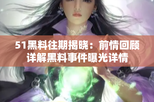 51黑料往期揭曉：前情回顧詳解黑料事件曝光詳情