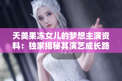 天美果凍女兒的夢想主演資料：獨家揭秘其演藝成長路，成名之路驚世逐鹿