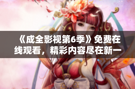 《成全影視第6季》免費在線觀看，精彩內(nèi)容盡在新一季的精彩劇情大揭秘