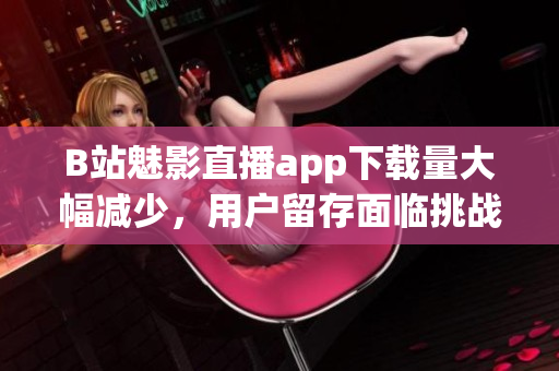 B站魅影直播app下載量大幅減少，用戶(hù)留存面臨挑戰(zhàn)
