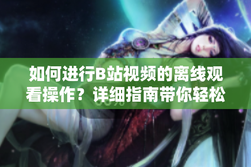 如何進(jìn)行B站視頻的離線(xiàn)觀看操作？詳細(xì)指南帶你輕松體驗(yàn)離線(xiàn)視頻觀賞