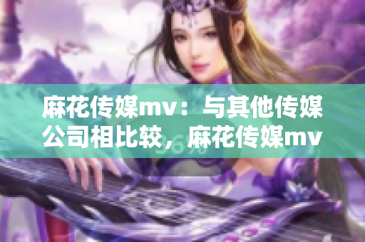 麻花傳媒mv：與其他傳媒公司相比較，麻花傳媒mv是如何脫穎而出的？