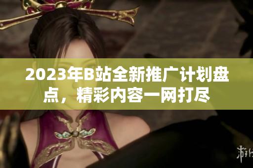 2023年B站全新推廣計(jì)劃盤(pán)點(diǎn)，精彩內(nèi)容一網(wǎng)打盡