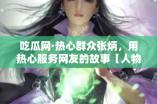 吃瓜網(wǎng)·熱心群眾張炳，用熱心服務(wù)網(wǎng)友的故事【人物特寫】