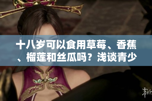 十八歲可以食用草莓、香蕉、榴蓮和絲瓜嗎？淺談青少年的飲食選擇及食用要點(diǎn)