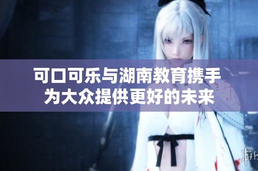 可口可樂與湖南教育攜手 為大眾提供更好的未來(lái)