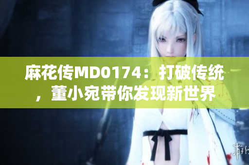 麻花傳MD0174：打破傳統(tǒng)，董小宛帶你發(fā)現(xiàn)新世界