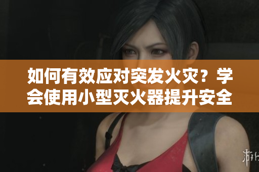 如何有效應(yīng)對突發(fā)火災(zāi)？學(xué)會(huì)使用小型滅火器提升安全意識