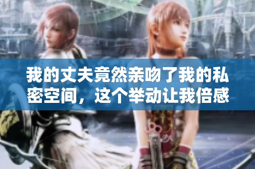 我的丈夫竟然親吻了我的私密空間，這個(gè)舉動(dòng)讓我倍感震驚