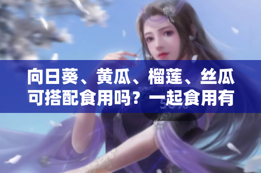 向日葵、黃瓜、榴蓮、絲瓜可搭配食用嗎？一起食用有哪些好處？
