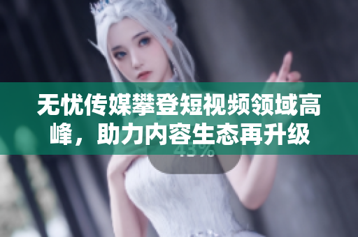 無憂傳媒攀登短視頻領(lǐng)域高峰，助力內(nèi)容生態(tài)再升級(jí)