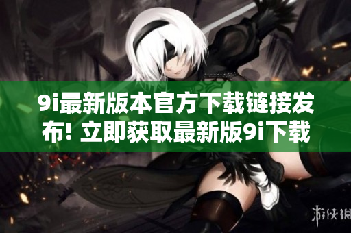 9i最新版本官方下載鏈接發(fā)布! 立即獲取最新版9i下載地址!