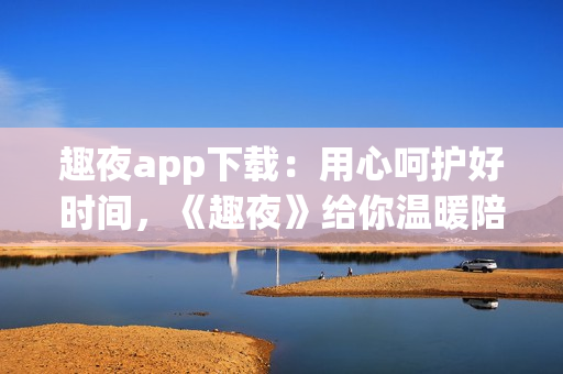 趣夜app下載：用心呵護好時間，《趣夜》給你溫暖陪伴