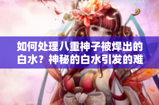 如何處理八重神子被焊出的白水？神秘的白水引發(fā)的難題和解決方案