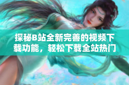 探秘B站全新完善的視頻下載功能，輕松下載全站熱門視頻