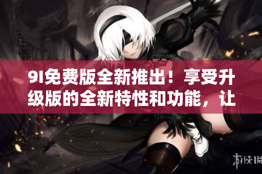 9I免費(fèi)版全新推出！享受升級(jí)版的全新特性和功能，讓您體驗(yàn)更高效的使用體驗(yàn)