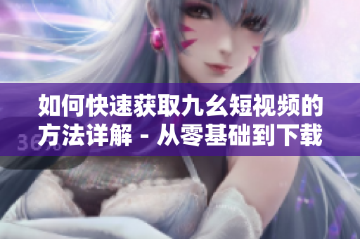 如何快速獲取九幺短視頻的方法詳解 - 從零基礎(chǔ)到下載完成