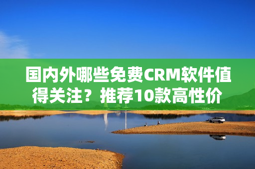 國(guó)內(nèi)外哪些免費(fèi)CRM軟件值得關(guān)注？推薦10款高性價(jià)比平臺(tái)