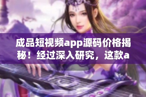 成品短視頻app源碼價格揭秘！經過深入研究，這款app源碼到底值多少？