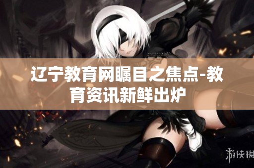 遼寧教育網(wǎng)矚目之焦點(diǎn)-教育資訊新鮮出爐