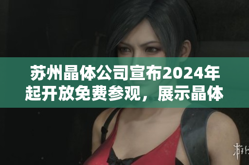 蘇州晶體公司宣布2024年起開放免費參觀，展示晶體制造工藝與技術(shù)創(chuàng)新