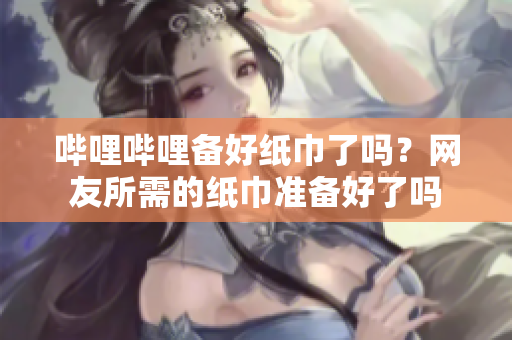 嗶哩嗶哩備好紙巾了嗎？網友所需的紙巾準備好了嗎