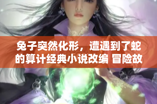 兔子突然化形，遭遇到了蛇的算計經(jīng)典小說改編 冒險故事新篇章