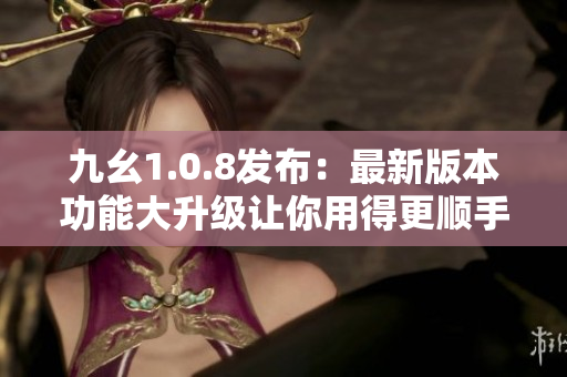 九幺1.0.8發(fā)布：最新版本功能大升級(jí)讓你用得更順手