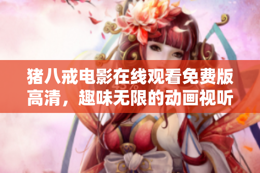 豬八戒電影在線觀看免費(fèi)版高清，趣味無限的動(dòng)畫視聽盛宴