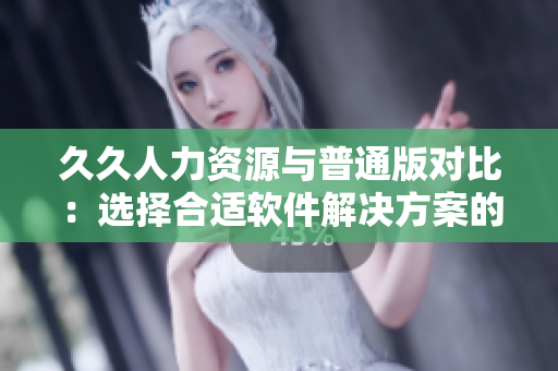 久久人力資源與普通版對比：選擇合適軟件解決方案的關(guān)鍵因素