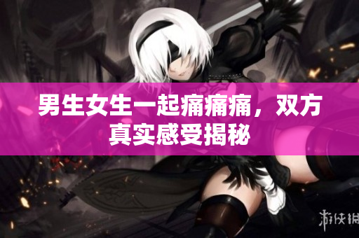 男生女生一起痛痛痛，雙方真實(shí)感受揭秘