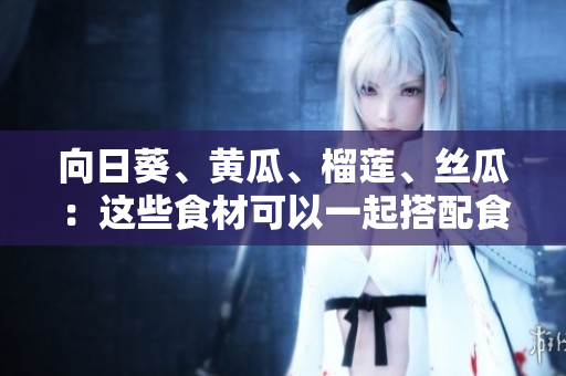 向日葵、黃瓜、榴蓮、絲瓜：這些食材可以一起搭配食用嗎？