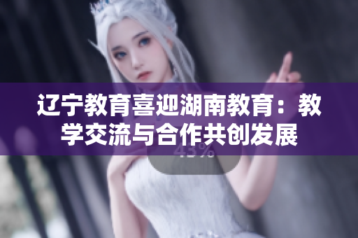 遼寧教育喜迎湖南教育：教學交流與合作共創(chuàng)發(fā)展