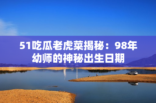 51吃瓜老虎菜揭秘：98年幼師的神秘出生日期