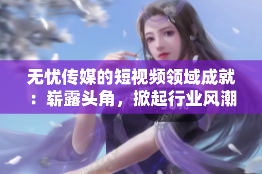 無憂傳媒的短視頻領(lǐng)域成就：嶄露頭角，掀起行業(yè)風(fēng)潮