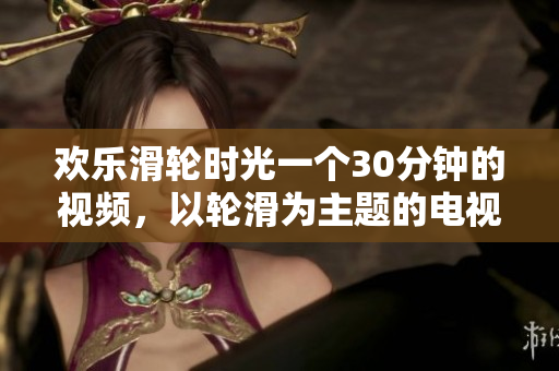 歡樂滑輪時光一個30分鐘的視頻，以輪滑為主題的電視劇