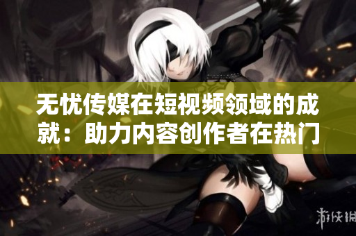 無憂傳媒在短視頻領(lǐng)域的成就：助力內(nèi)容創(chuàng)作者在熱門平臺上獲得認可