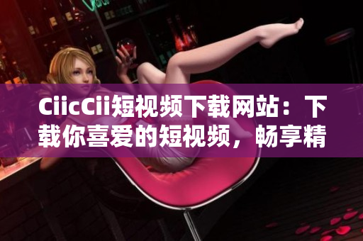 CiicCii短視頻下載網站：下載你喜愛的短視頻，暢享精彩內容