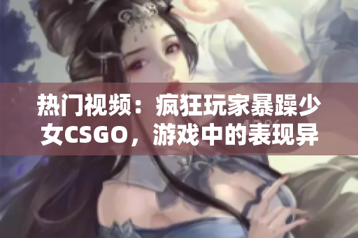 熱門視頻：瘋狂玩家暴躁少女CSGO，游戲中的表現(xiàn)異常驚人!