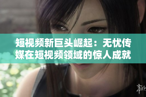 短視頻新巨頭崛起：無憂傳媒在短視頻領(lǐng)域的驚人成就