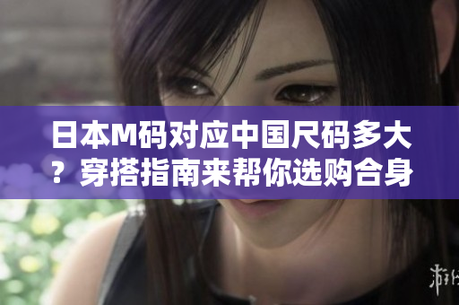日本M碼對應(yīng)中國尺碼多大？穿搭指南來幫你選購合身尺碼！