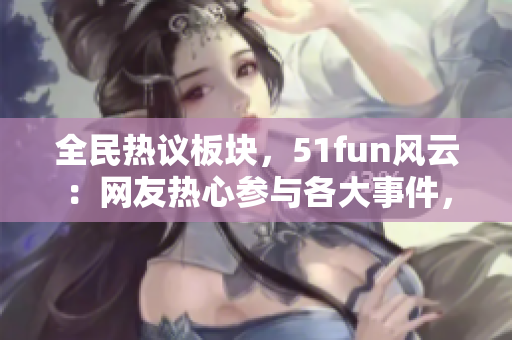 全民熱議板塊，51fun風(fēng)云：網(wǎng)友熱心參與各大事件，暢所欲言，廣場輿論如火如荼！