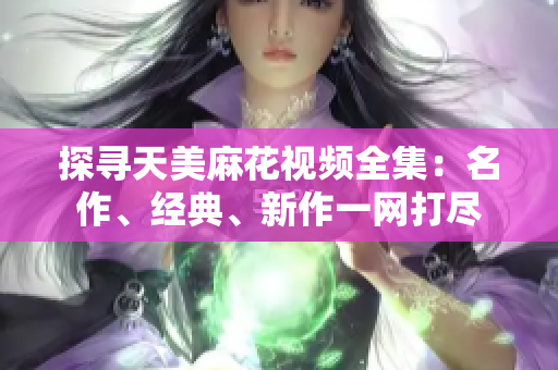 探尋天美麻花視頻全集：名作、經(jīng)典、新作一網(wǎng)打盡